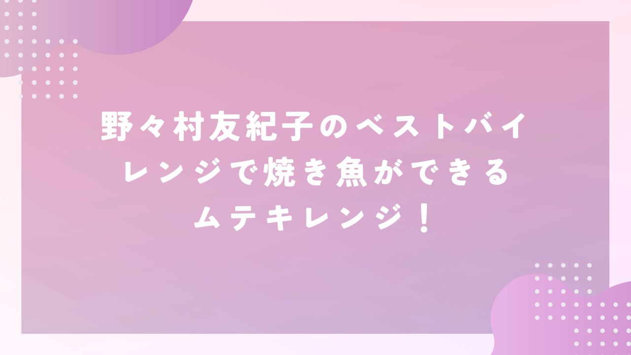 野々村友紀子のベストバイ レンジで焼き魚ができるムテキレンジ！